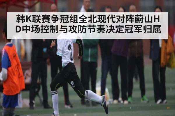韩K联赛争冠组全北现代对阵蔚山HD中场控制与攻防节奏决定冠军归属