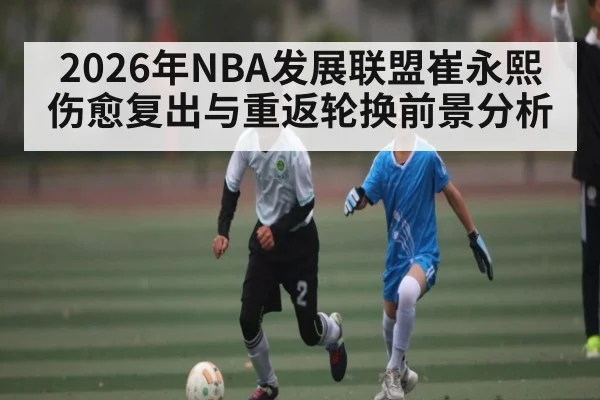 2026年NBA发展联盟崔永熙伤愈复出与重返轮换前景分析