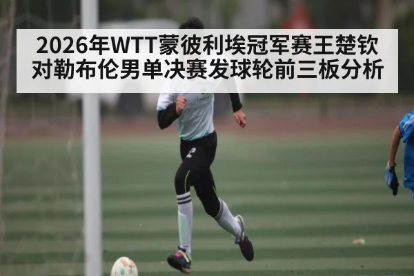 2026年WTT蒙彼利埃冠军赛王楚钦对勒布伦男单决赛发球轮前三板分析